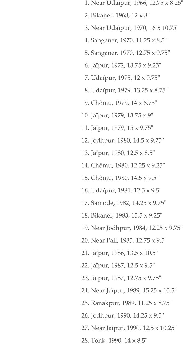 1. Near Udaïpur, 1966, 12.75 x 8.25"   2. Bikaner, 1968, 12 x 8"   3. Near Udaïpur, 1970, 16 x 10.75"   4. Sanganer, 1970, 11.25 x 8.5"   5. Sanganer, 1970, 12.75 x 9.75"   6. Jaïpur, 1972, 13.75 x 9.25"   7. Udaïpur, 1975, 12 x 9.75"   8. Udaïpur, 1979, 13.25 x 8.75"   9. Chômu, 1979, 14 x 8.75" 10. Jaïpur, 1979, 13.75 x 9" 11. Jaïpur, 1979, 15 x 9.75" 12. Jodhpur, 1980, 14.5 x 9.75" 13. Jaïpur, 1980, 12.5 x 8.5" 14. Chômu, 1980, 12.25 x 9.25" 15. Chômu, 1980, 14.5 x 9.5" 16. Udaïpur, 1981, 12.5 x 9.5" 17. Samode, 1982, 14.25 x 9.75" 18. Bikaner, 1983, 13.5 x 9.25" 19. Near Jodhpur, 1984, 12.25 x 9.75" 20. Near Pali, 1985, 12.75 x 9.5" 21. Jaïpur, 1986, 13.5 x 10.5" 22. Jaïpur, 1987, 12.5 x 9.5" 23. Jaïpur, 1987, 12.75 x 9.75" 24. Near Jaïpur, 1989, 15.25 x 10.5" 25. Ranakpur, 1989, 11.25 x 8.75" 26. Jodhpur, 1990, 14.25 x 9.5" 27. Near Jaïpur, 1990, 12.5 x 10.25" 28. Tonk, 1990, 14 x 8.5"