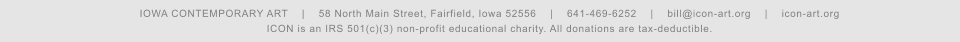 IOWA CONTEMPORARY ART    |    58 North Main Street, Fairfield, Iowa 52556    |    641-469-6252    |    bill@icon-art.org    |    icon-art.org ICON is an IRS 501(c)(3) non-profit educational charity. All donations are tax-deductible.