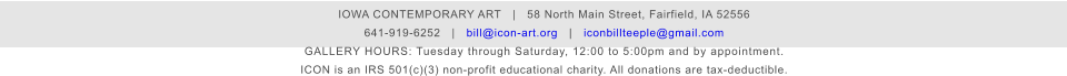 IOWA CONTEMPORARY ART   |   58 North Main Street, Fairfield, IA 52556 641-919-6252   |   bill@icon-art.org   |   iconbillteeple@gmail.com GALLERY HOURS: Tuesday through Saturday, 12:00 to 5:00pm and by appointment. ICON is an IRS 501(c)(3) non-profit educational charity. All donations are tax-deductible.